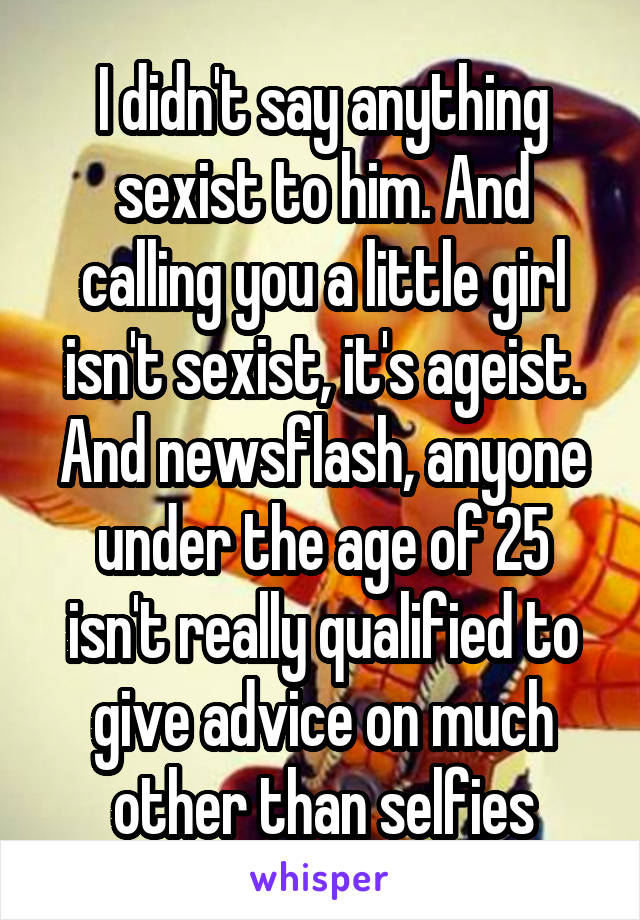 I didn't say anything sexist to him. And calling you a little girl isn't sexist, it's ageist. And newsflash, anyone under the age of 25 isn't really qualified to give advice on much other than selfies