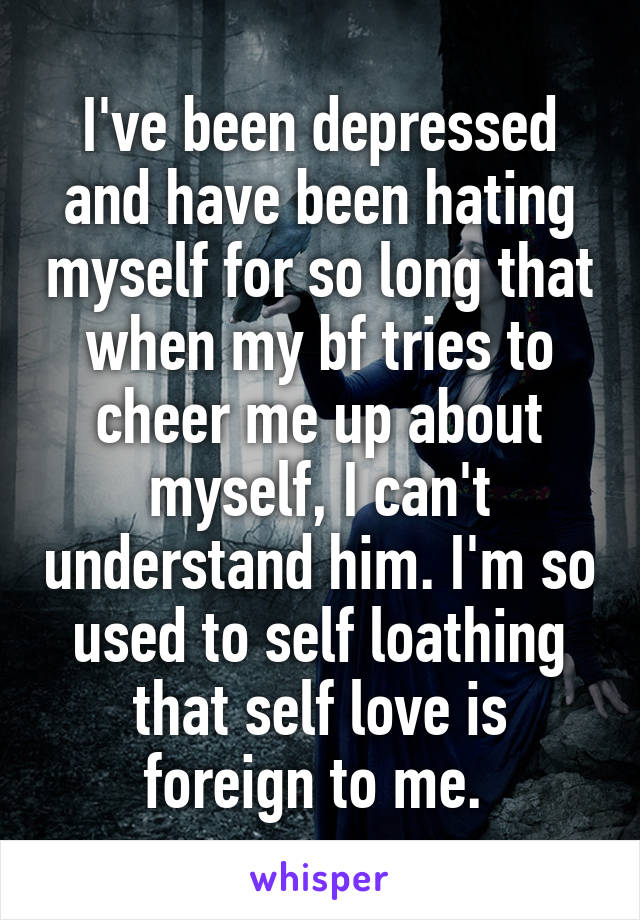 I've been depressed and have been hating myself for so long that when my bf tries to cheer me up about myself, I can't understand him. I'm so used to self loathing that self love is foreign to me. 