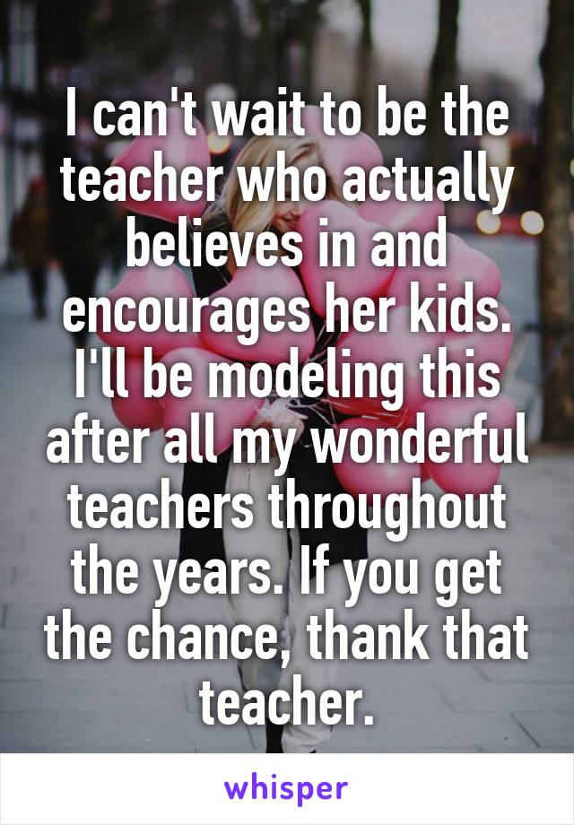 I can't wait to be the teacher who actually believes in and encourages her kids. I'll be modeling this after all my wonderful teachers throughout the years. If you get the chance, thank that teacher.