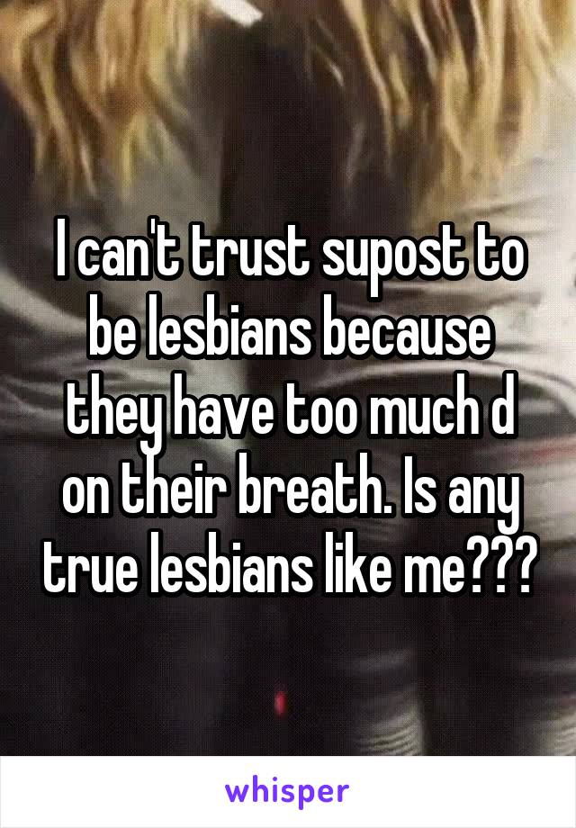 I can't trust supost to be lesbians because they have too much d on their breath. Is any true lesbians like me???