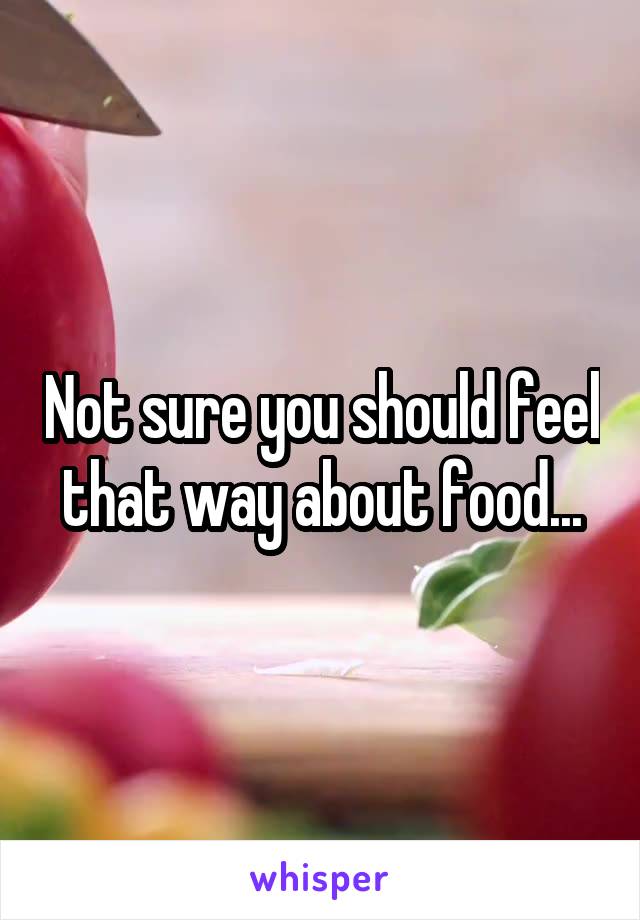 Not sure you should feel that way about food...