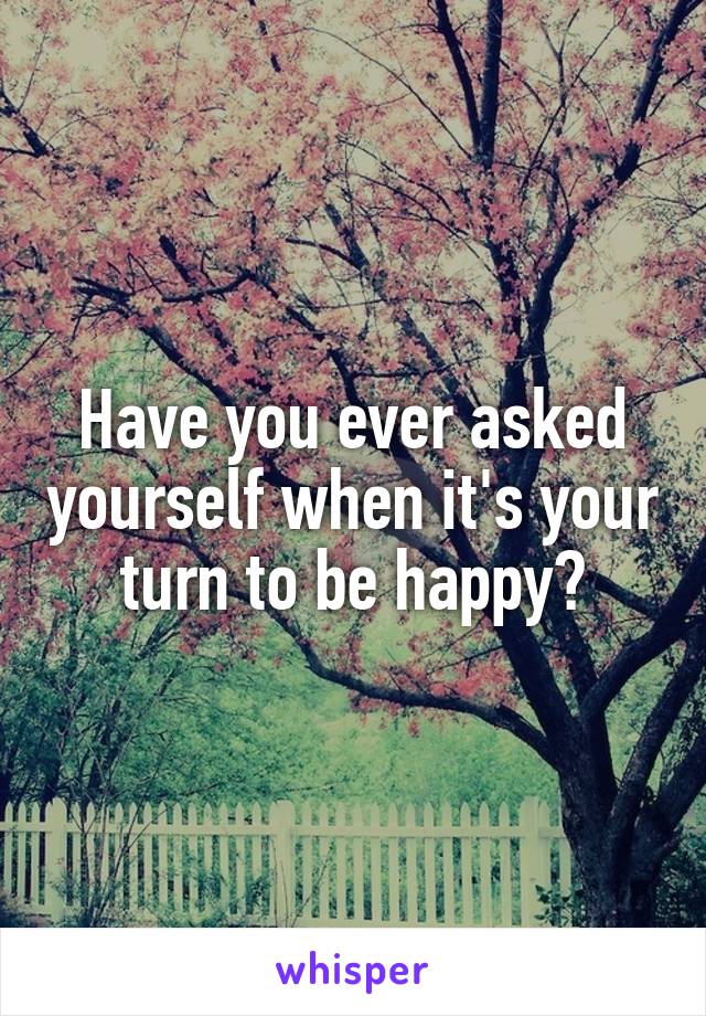 Have you ever asked yourself when it's your turn to be happy?