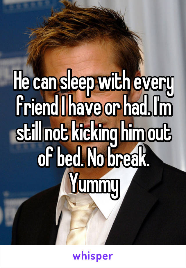 He can sleep with every friend I have or had. I'm still not kicking him out of bed. No break. Yummy