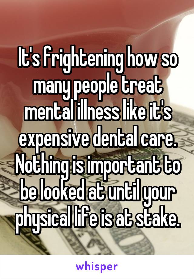 It's frightening how so many people treat mental illness like it's expensive dental care. Nothing is important to be looked at until your physical life is at stake.