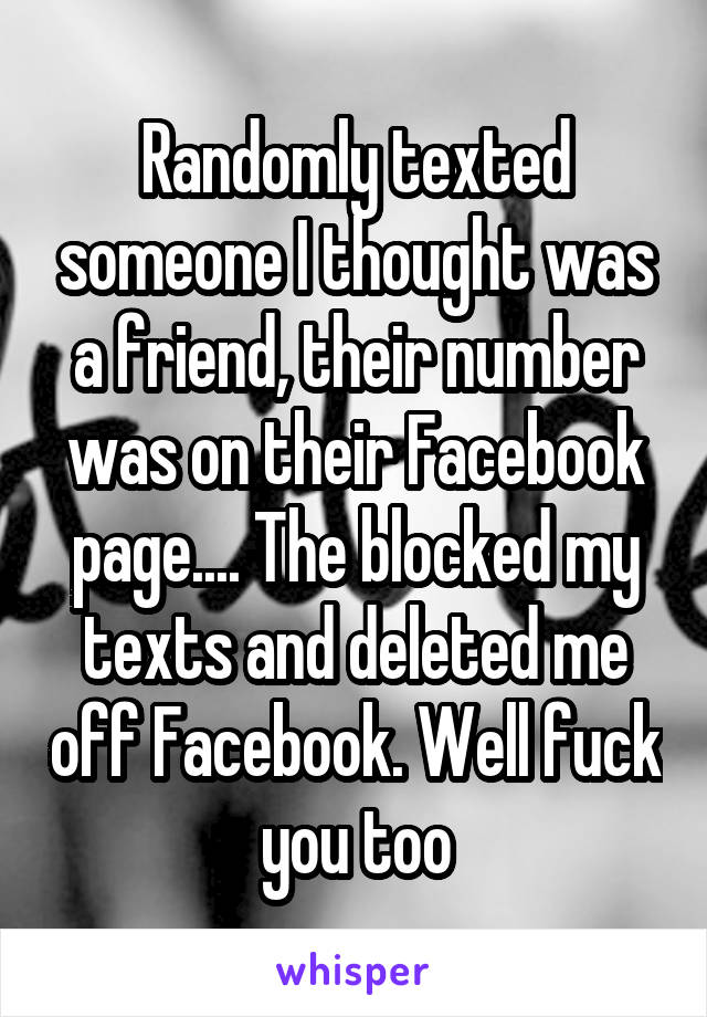 Randomly texted someone I thought was a friend, their number was on their Facebook page.... The blocked my texts and deleted me off Facebook. Well fuck you too