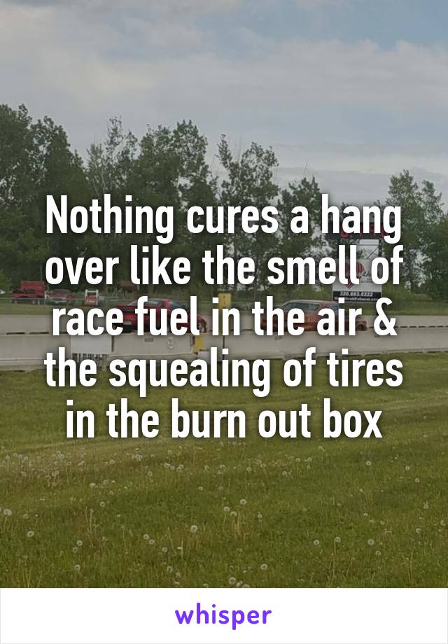 Nothing cures a hang over like the smell of race fuel in the air & the squealing of tires in the burn out box