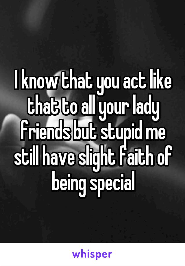 I know that you act like that to all your lady friends but stupid me still have slight faith of being special