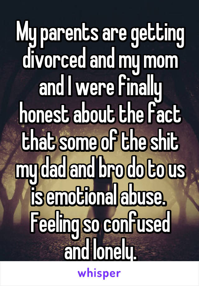 My parents are getting divorced and my mom and I were finally honest about the fact that some of the shit my dad and bro do to us is emotional abuse. 
Feeling so confused and lonely.