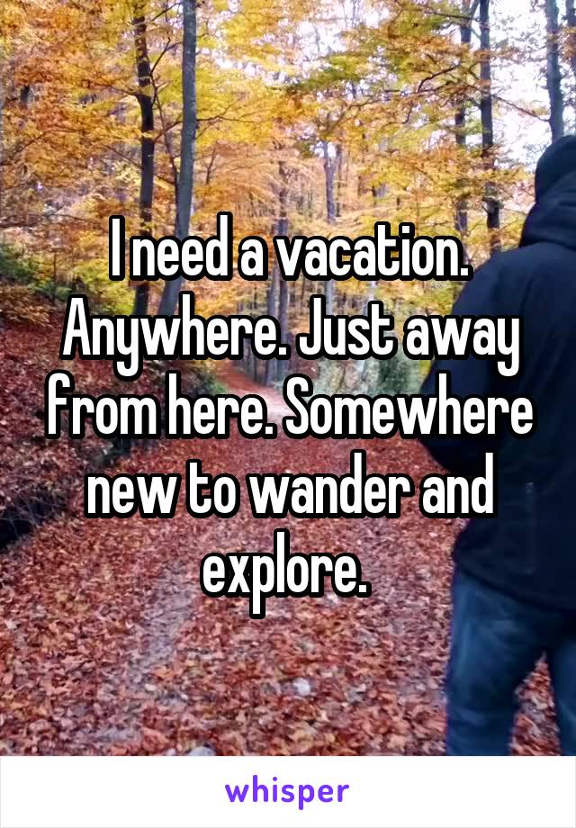 I need a vacation. Anywhere. Just away from here. Somewhere new to wander and explore. 