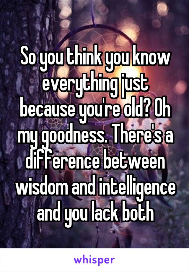 So you think you know everything just because you're old? Oh my goodness. There's a difference between wisdom and intelligence and you lack both