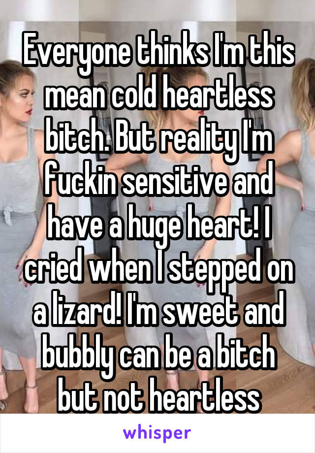 Everyone thinks I'm this mean cold heartless bitch. But reality I'm fuckin sensitive and have a huge heart! I cried when I stepped on a lizard! I'm sweet and bubbly can be a bitch but not heartless