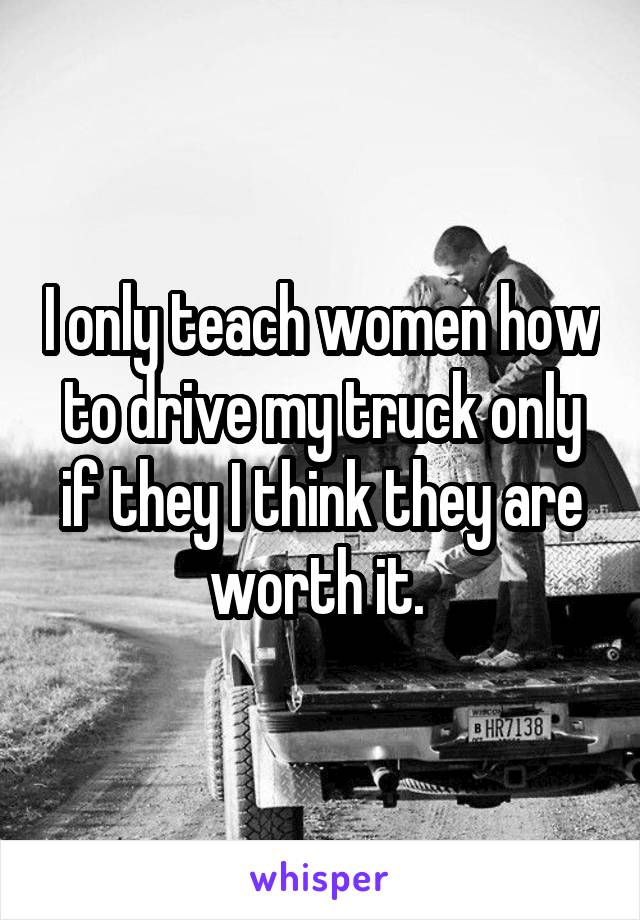 I only teach women how to drive my truck only if they I think they are worth it. 