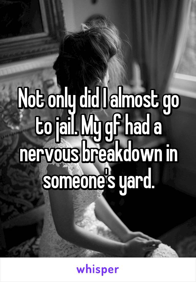 Not only did I almost go to jail. My gf had a nervous breakdown in someone's yard.