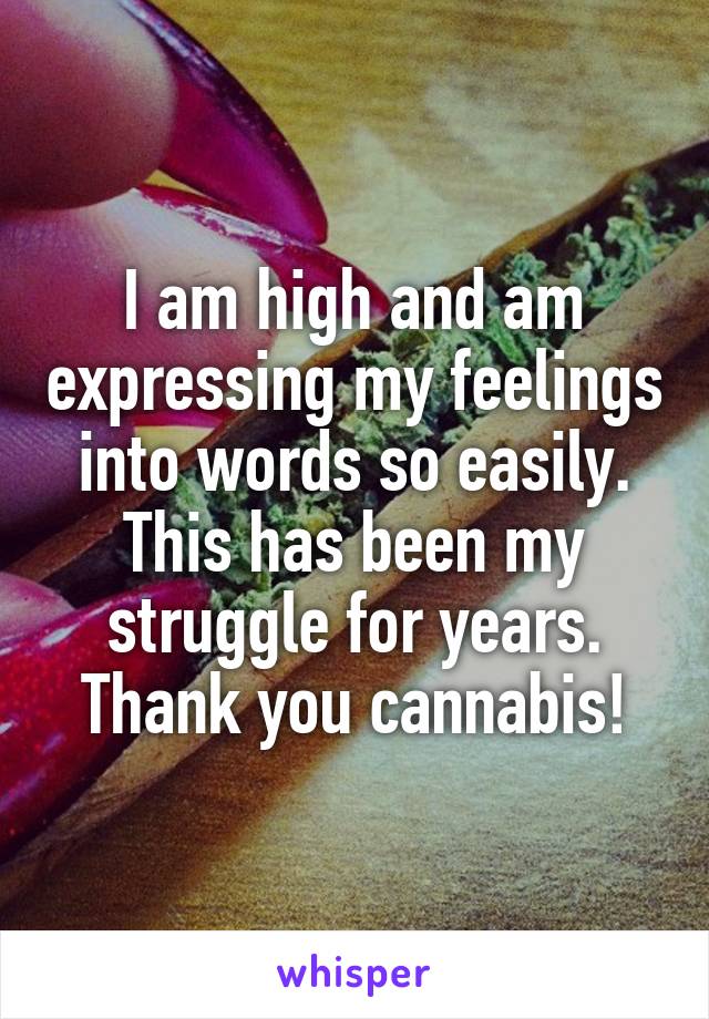 I am high and am expressing my feelings into words so easily. This has been my struggle for years. Thank you cannabis!