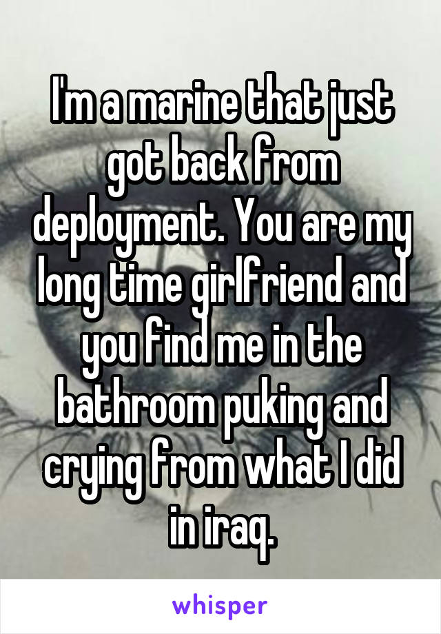 I'm a marine that just got back from deployment. You are my long time girlfriend and you find me in the bathroom puking and crying from what I did in iraq.