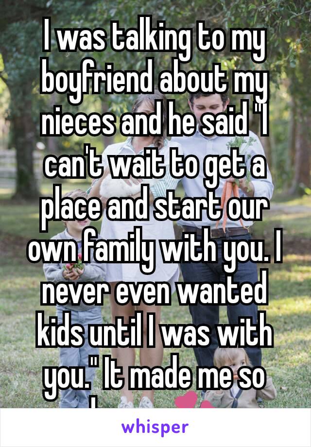 I was talking to my boyfriend about my nieces and he said "I can't wait to get a place and start our own family with you. I never even wanted kids until I was with you." It made me so happy 💞