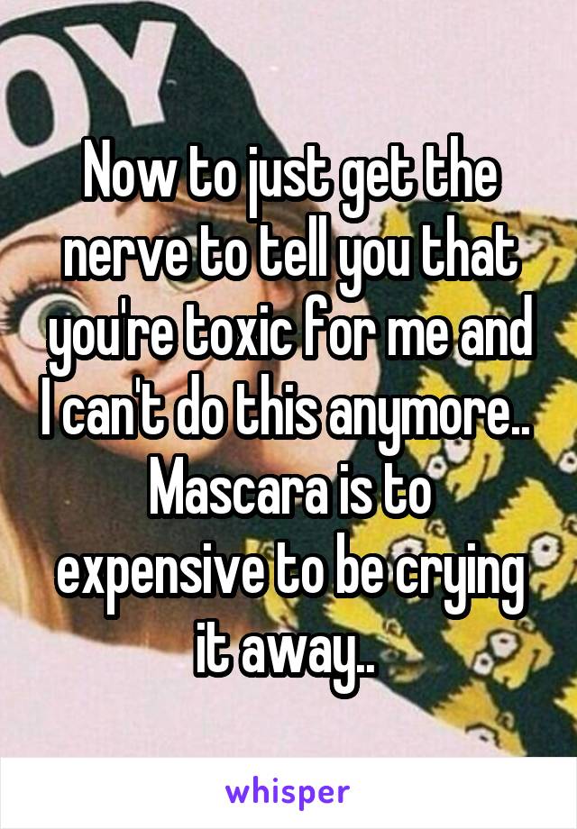 Now to just get the nerve to tell you that you're toxic for me and I can't do this anymore.. 
Mascara is to expensive to be crying it away.. 