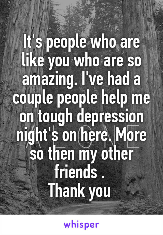 It's people who are like you who are so amazing. I've had a couple people help me on tough depression night's on here. More so then my other friends . 
Thank you 