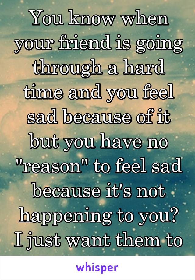 You know when your friend is going through a hard time and you feel sad because of it but you have no "reason" to feel sad because it's not happening to you? I just want them to feel ok.