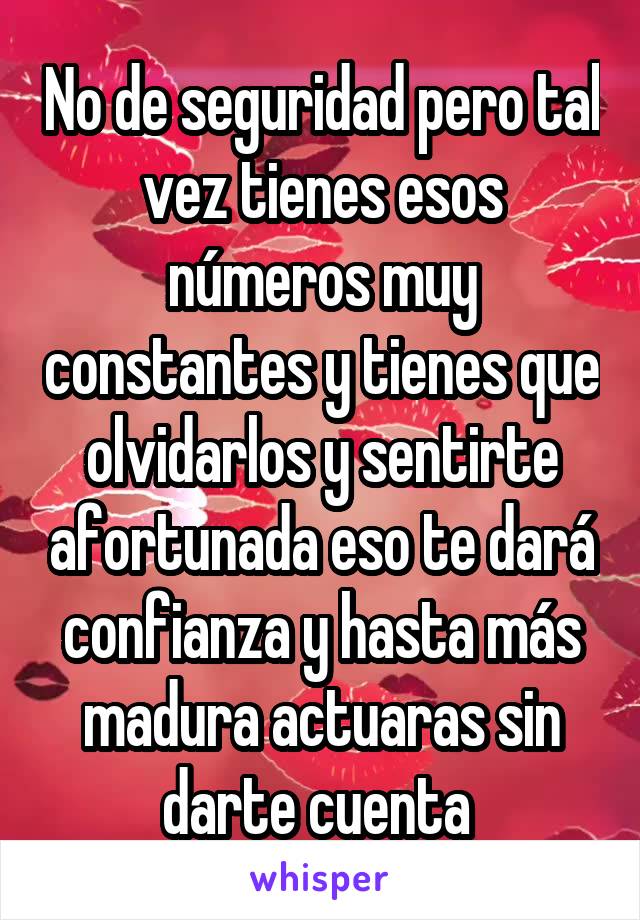 No de seguridad pero tal vez tienes esos números muy constantes y tienes que olvidarlos y sentirte afortunada eso te dará confianza y hasta más madura actuaras sin darte cuenta 