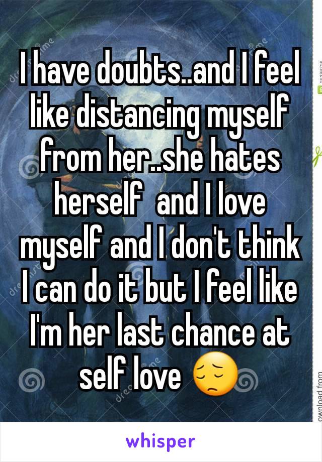 I have doubts..and I feel like distancing myself from her..she hates herself  and I love myself and I don't think I can do it but I feel like I'm her last chance at self love 😔