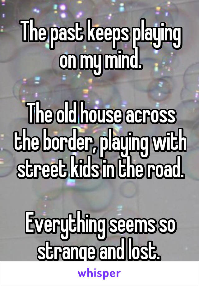 The past keeps playing on my mind.

The old house across the border, playing with street kids in the road.

Everything seems so strange and lost. 