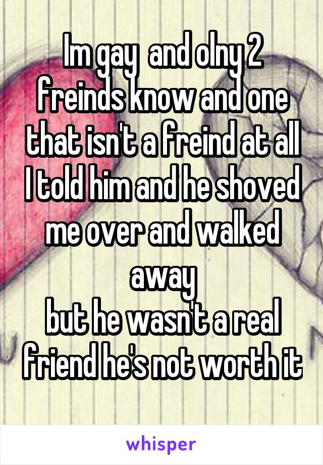 Im gay  and olny 2 freinds know and one that isn't a freind at all I told him and he shoved me over and walked away
but he wasn't a real friend he's not worth it
