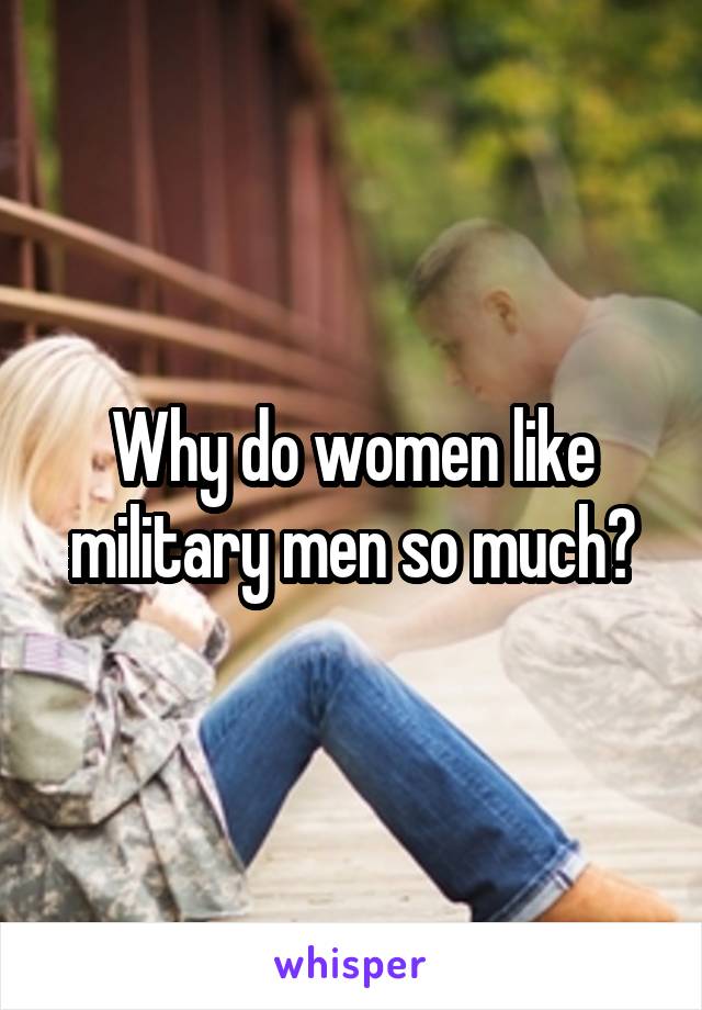 Why do women like military men so much?