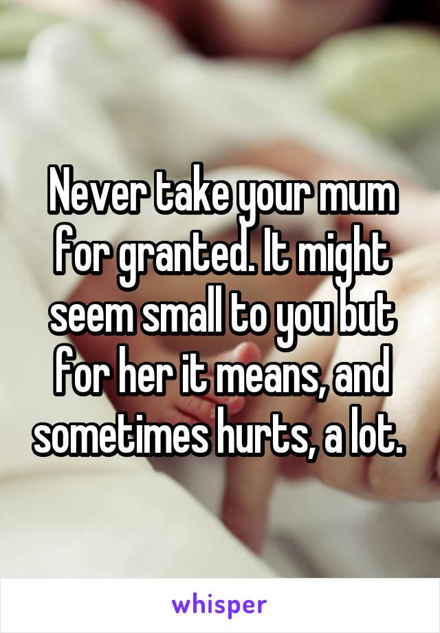 Never take your mum for granted. It might seem small to you but for her it means, and sometimes hurts, a lot. 