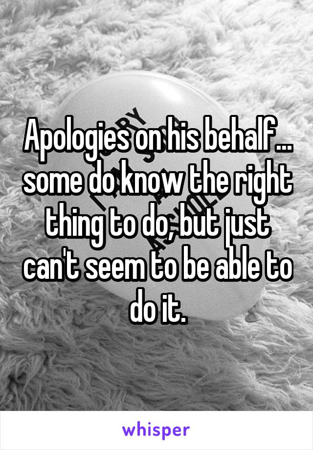 Apologies on his behalf... some do know the right thing to do, but just can't seem to be able to do it.