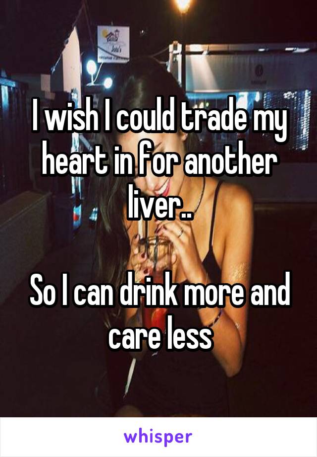 I wish I could trade my heart in for another liver..

So I can drink more and care less