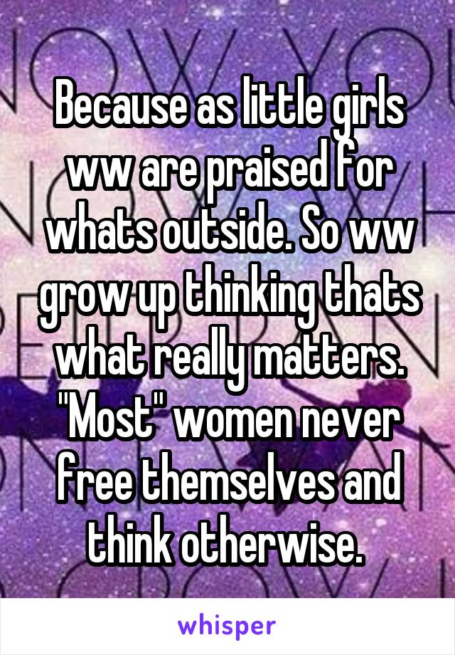 Because as little girls ww are praised for whats outside. So ww grow up thinking thats what really matters. "Most" women never free themselves and think otherwise. 