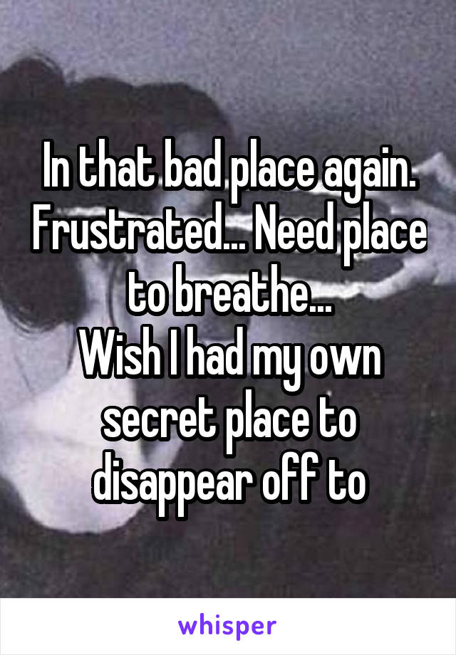 In that bad place again. Frustrated... Need place to breathe...
Wish I had my own secret place to disappear off to