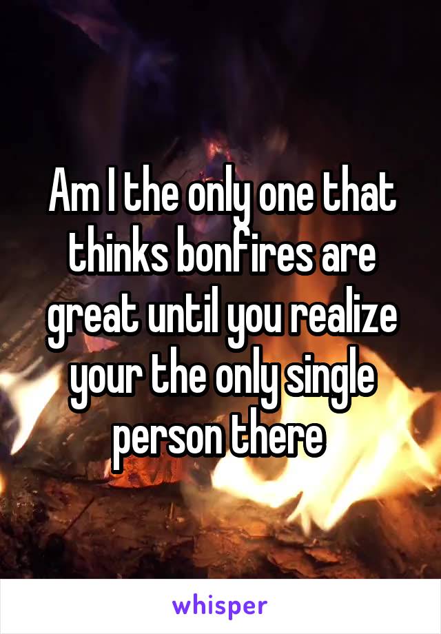 Am I the only one that thinks bonfires are great until you realize your the only single person there 