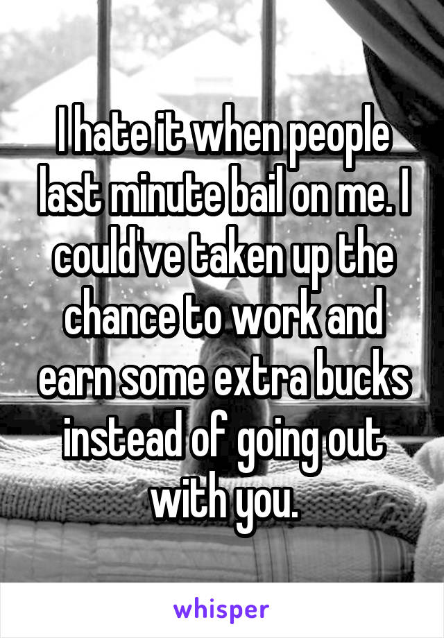 I hate it when people last minute bail on me. I could've taken up the chance to work and earn some extra bucks instead of going out with you.