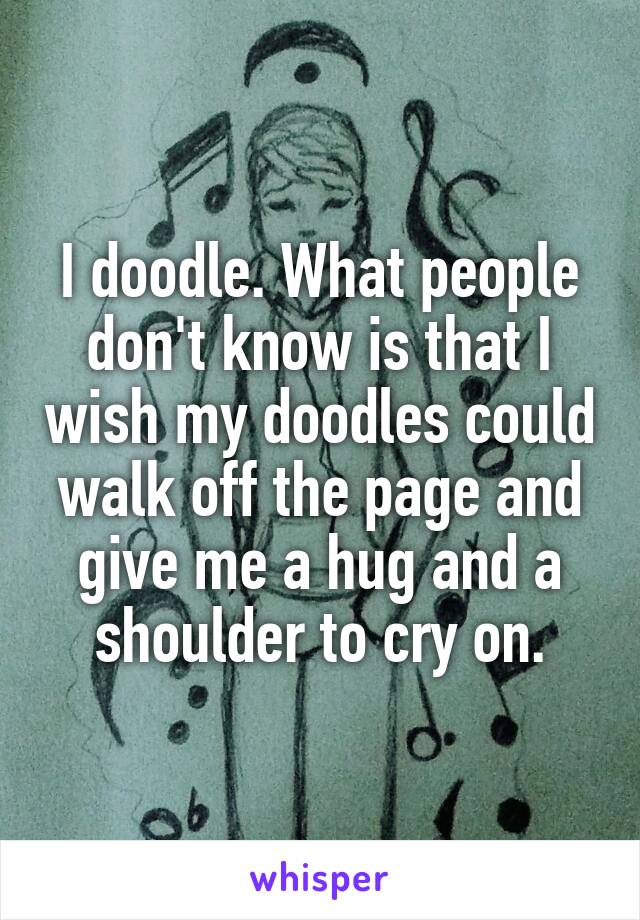 I doodle. What people don't know is that I wish my doodles could walk off the page and give me a hug and a shoulder to cry on.