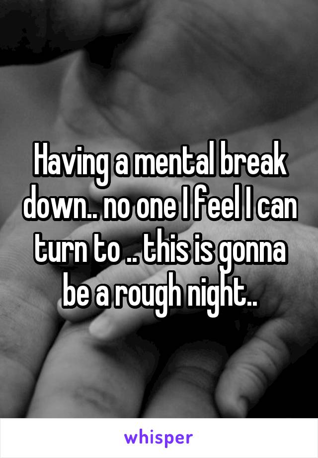 Having a mental break down.. no one I feel I can turn to .. this is gonna be a rough night..