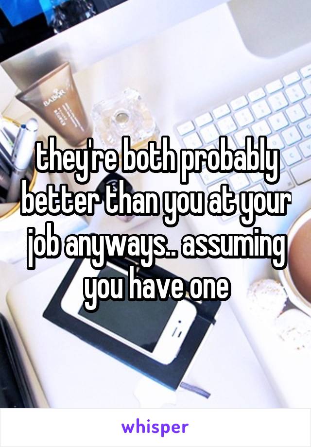 they're both probably better than you at your job anyways.. assuming you have one