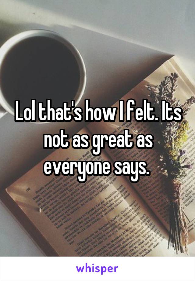 Lol that's how I felt. Its not as great as everyone says. 