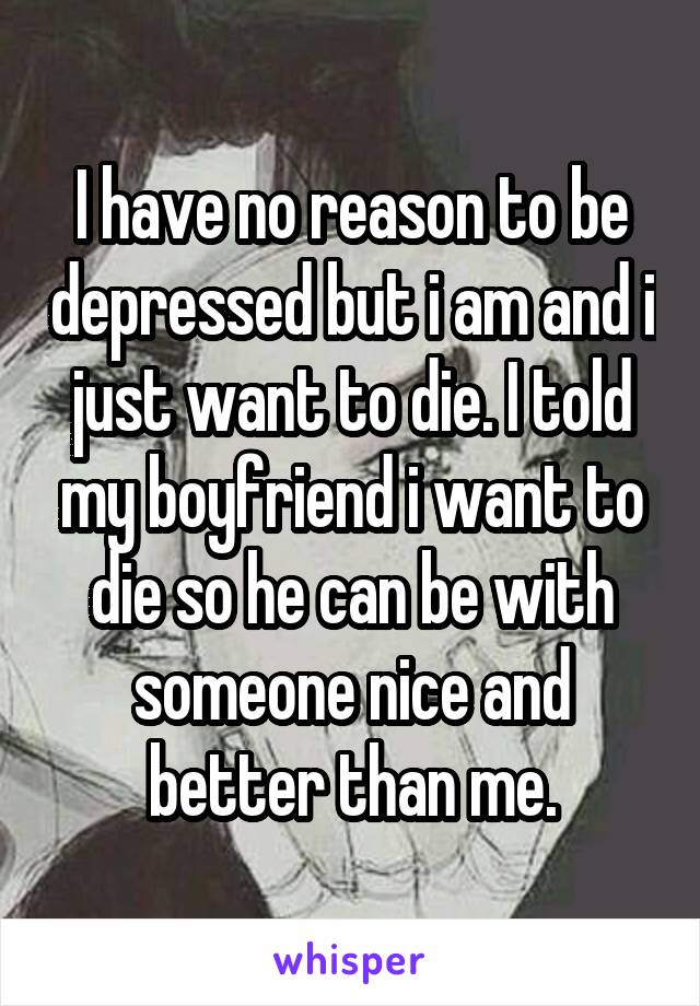 I have no reason to be depressed but i am and i just want to die. I told my boyfriend i want to die so he can be with someone nice and better than me.