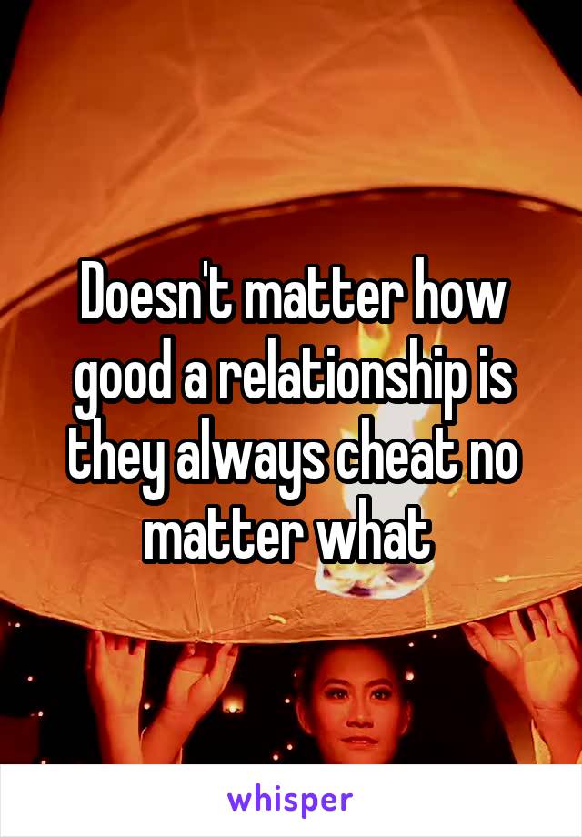 Doesn't matter how good a relationship is they always cheat no matter what 