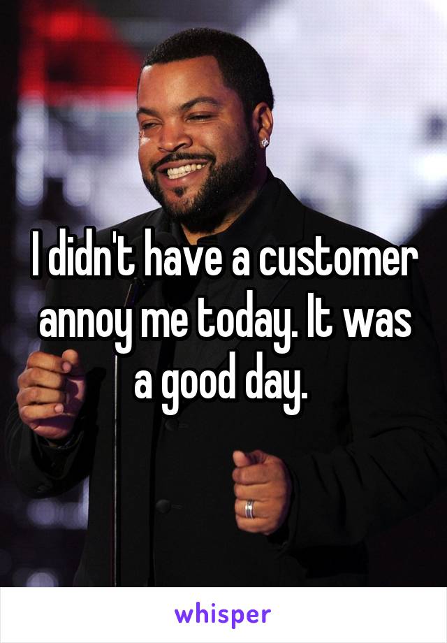 I didn't have a customer annoy me today. It was a good day. 