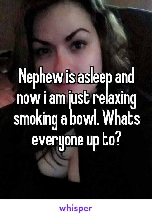 Nephew is asleep and now i am just relaxing smoking a bowl. Whats everyone up to?