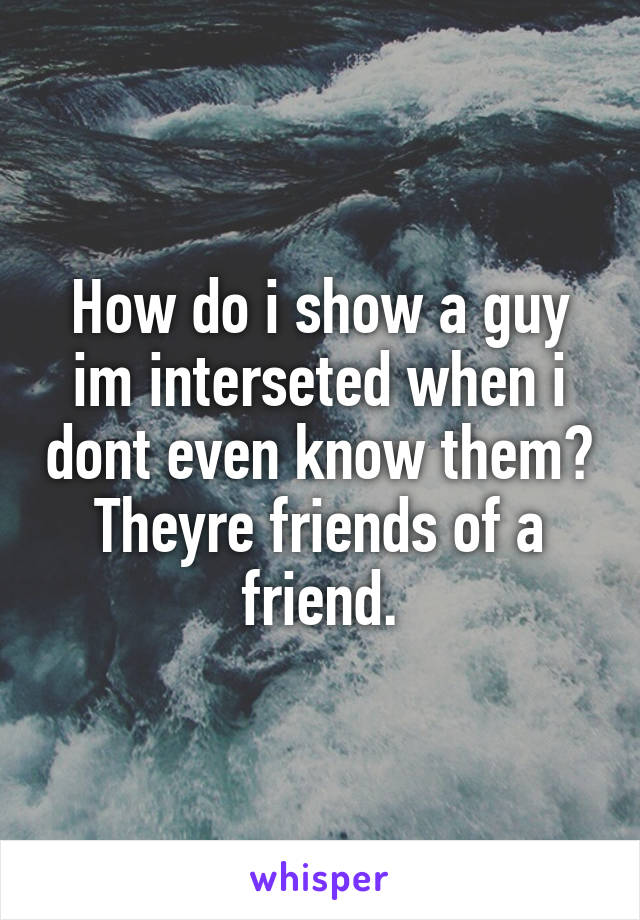 How do i show a guy im interseted when i dont even know them? Theyre friends of a friend.