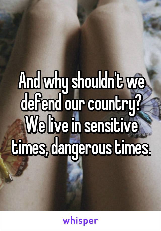 And why shouldn't we defend our country? We live in sensitive times, dangerous times.