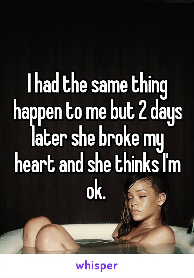 I had the same thing happen to me but 2 days later she broke my heart and she thinks I'm ok. 