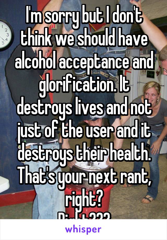 I'm sorry but I don't think we should have alcohol acceptance and glorification. It destroys lives and not just of the user and it destroys their health.
That's your next rant, right?
Right???