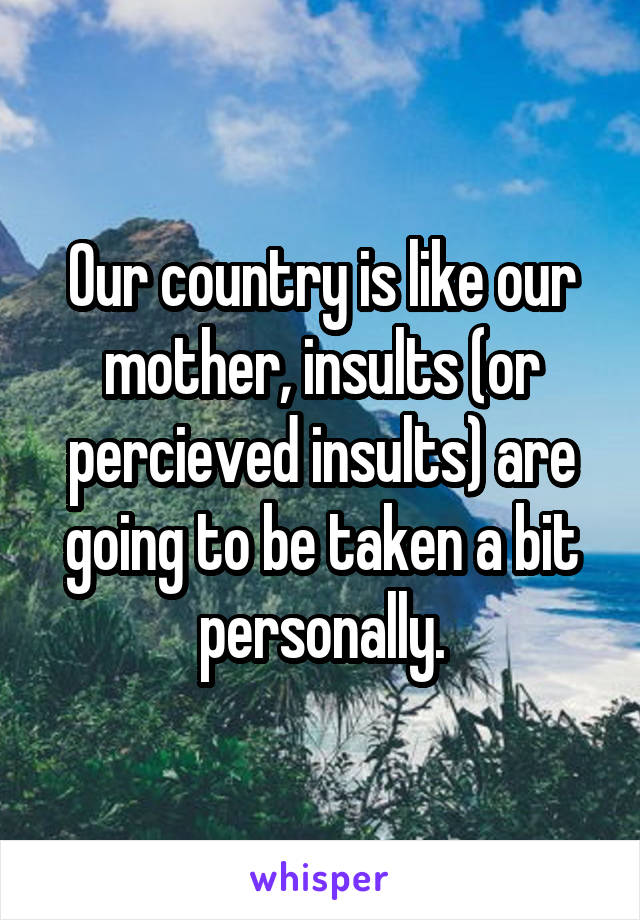 Our country is like our mother, insults (or percieved insults) are going to be taken a bit personally.