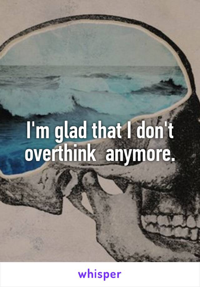 I'm glad that I don't overthink  anymore.