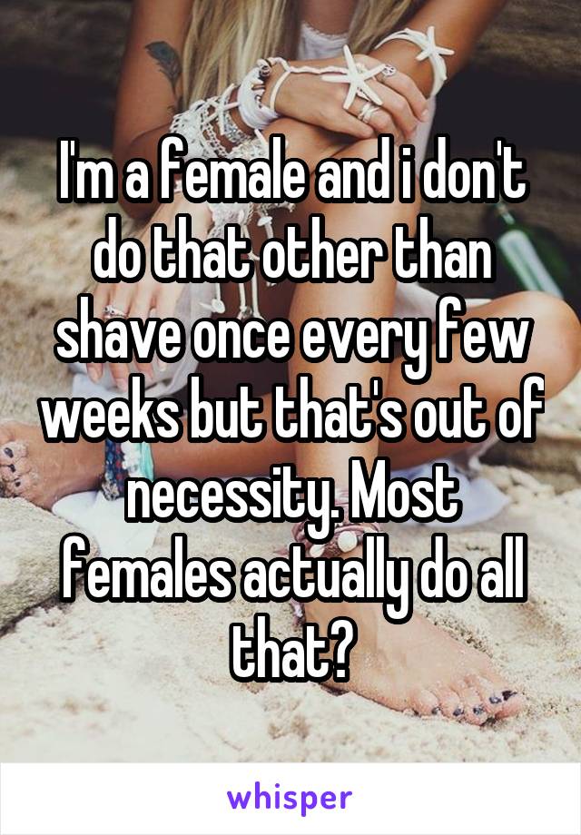 I'm a female and i don't do that other than shave once every few weeks but that's out of necessity. Most females actually do all that?